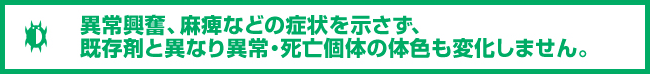 異常興奮、麻痺などの症状を示さず、既存剤と異なり異常・死亡個体の体色も変化しません。